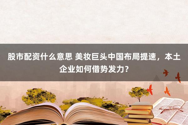 股市配资什么意思 美妆巨头中国布局提速，本土企业如何借势发力？