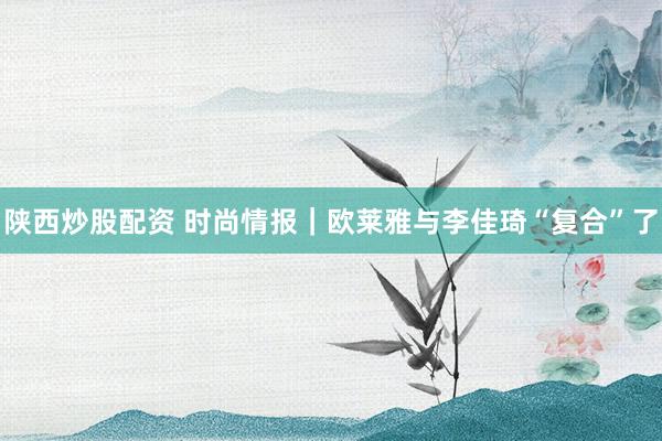 陕西炒股配资 时尚情报｜欧莱雅与李佳琦“复合”了