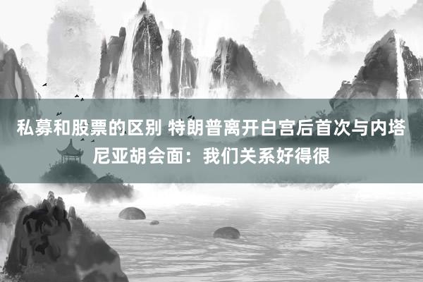 私募和股票的区别 特朗普离开白宫后首次与内塔尼亚胡会面：我们关系好得很