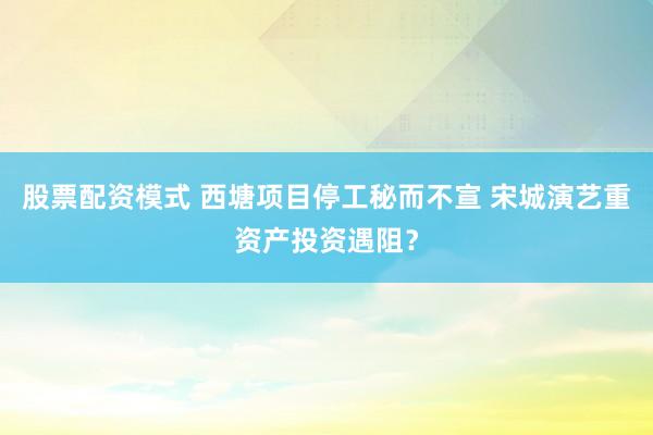 股票配资模式 西塘项目停工秘而不宣 宋城演艺重资产投资遇阻？