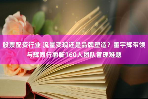 股票配资行业 流量变现还是品牌塑造？董宇辉带领与辉同行面临160人团队管理难题