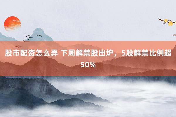 股市配资怎么弄 下周解禁股出炉，5股解禁比例超50%