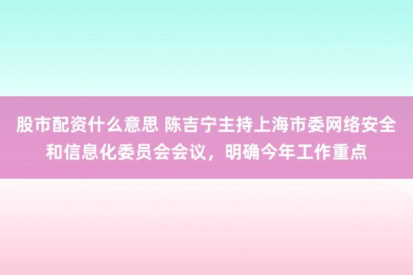 股市配资什么意思 陈吉宁主持上海市委网络安全和信息化委员会会议，明确今年工作重点