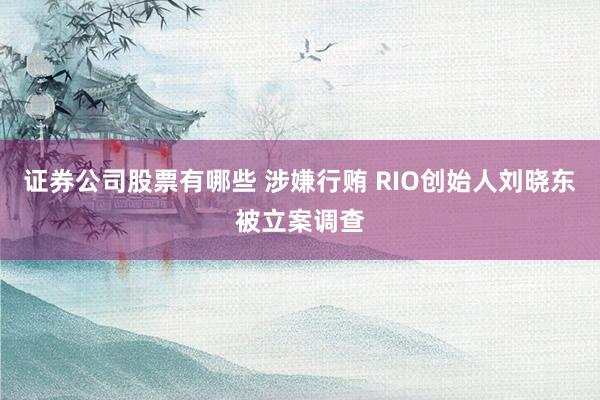 证券公司股票有哪些 涉嫌行贿 RIO创始人刘晓东被立案调查