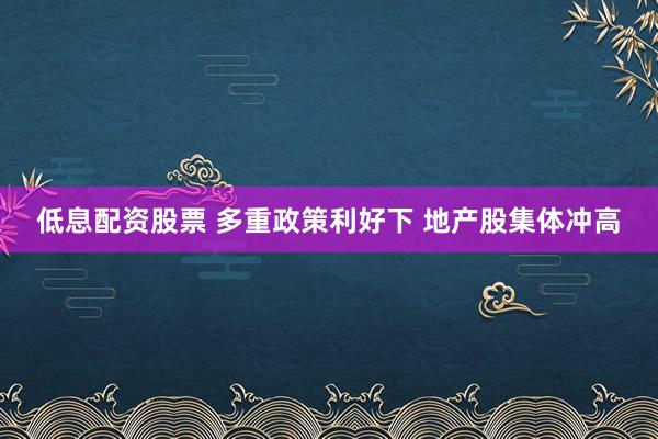 低息配资股票 多重政策利好下 地产股集体冲高