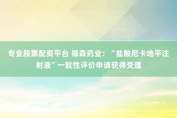 专业股票配资平台 福森药业：“盐酸尼卡地平注射液”一致性评价申请获得受理