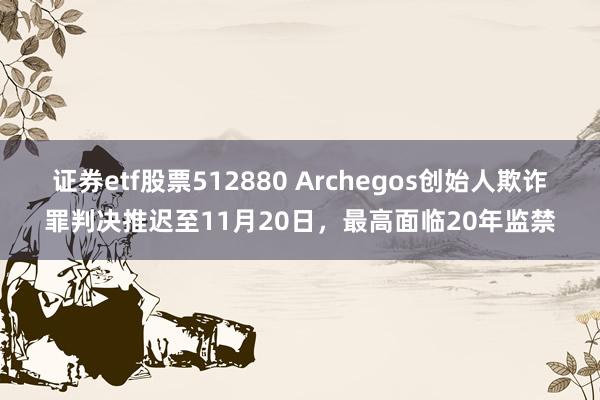 证券etf股票512880 Archegos创始人欺诈罪判决推迟至11月20日，最高面临20年监禁