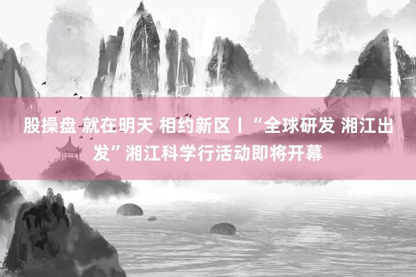 股操盘 就在明天 相约新区丨“全球研发 湘江出发”湘江科学行活动即将开幕