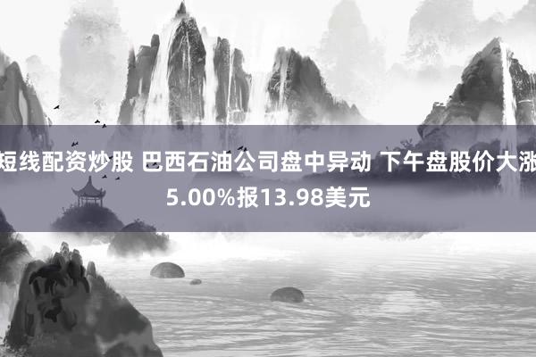 短线配资炒股 巴西石油公司盘中异动 下午盘股价大涨5.00%报13.98美元