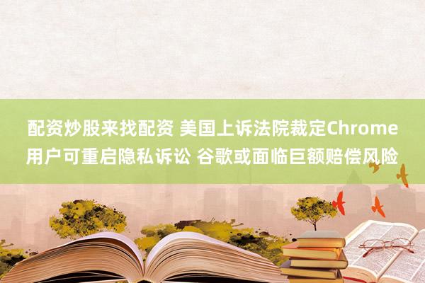 配资炒股来找配资 美国上诉法院裁定Chrome用户可重启隐私诉讼 谷歌或面临巨额赔偿风险