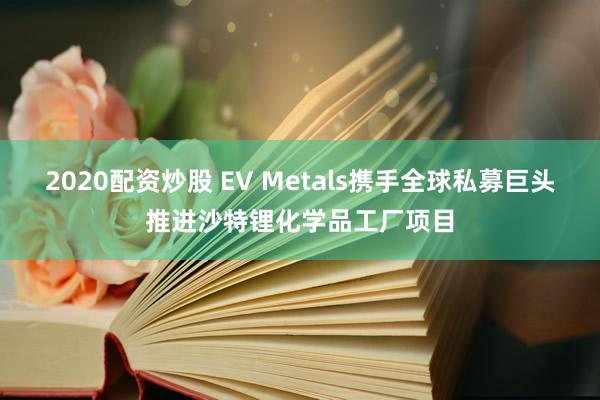 2020配资炒股 EV Metals携手全球私募巨头推进沙特锂化学品工厂项目