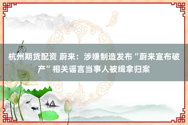 杭州期货配资 蔚来：涉嫌制造发布“蔚来宣布破产”相关谣言当事人被缉拿归案