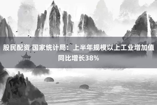 股民配资 国家统计局：上半年规模以上工业增加值同比增长38%