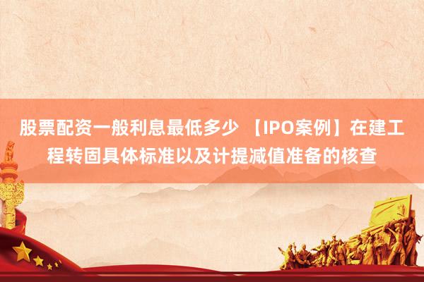 股票配资一般利息最低多少 【IPO案例】在建工程转固具体标准以及计提减值准备的核查