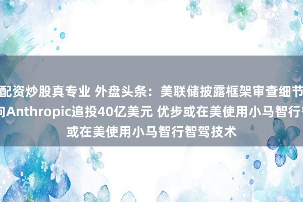 配资炒股真专业 外盘头条：美联储披露框架审查细节 亚马逊向Anthropic追投40亿美元 优步或在美使用小马智行智驾技术