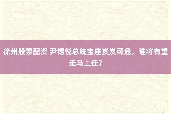 徐州股票配资 尹锡悦总统宝座岌岌可危，谁将有望走马上任？