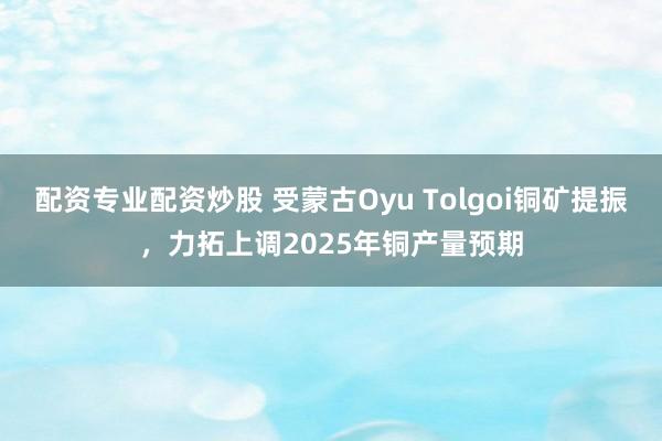 配资专业配资炒股 受蒙古Oyu Tolgoi铜矿提振，力拓上调2025年铜产量预期