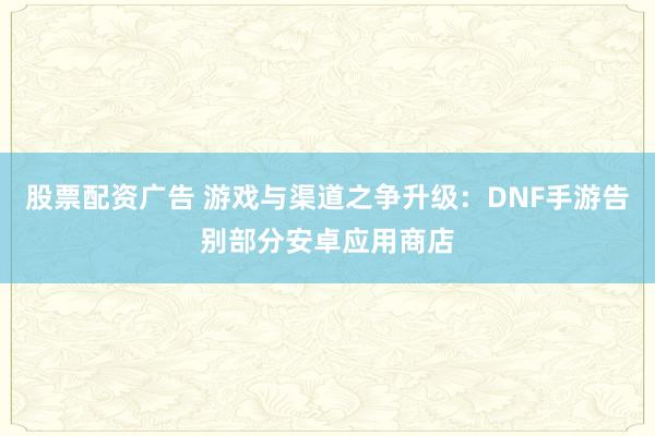 股票配资广告 游戏与渠道之争升级：DNF手游告别部分安卓应用商店