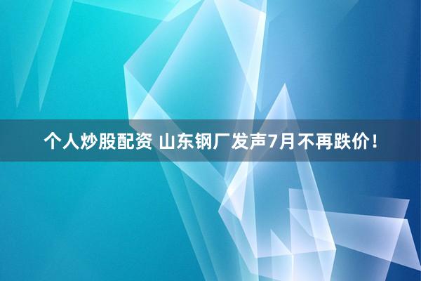 个人炒股配资 山东钢厂发声7月不再跌价！