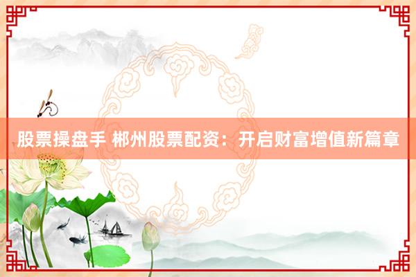 股票操盘手 郴州股票配资：开启财富增值新篇章