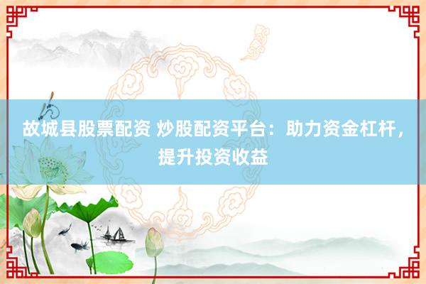 故城县股票配资 炒股配资平台：助力资金杠杆，提升投资收益