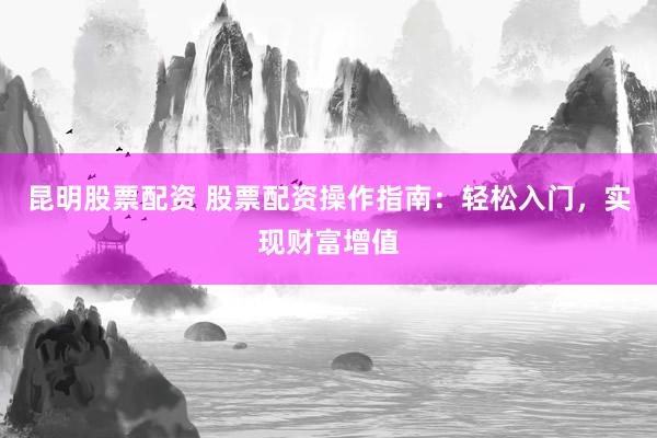 昆明股票配资 股票配资操作指南：轻松入门，实现财富增值