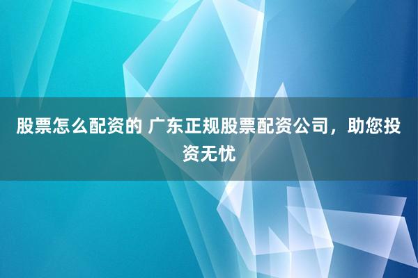 股票怎么配资的 广东正规股票配资公司，助您投资无忧