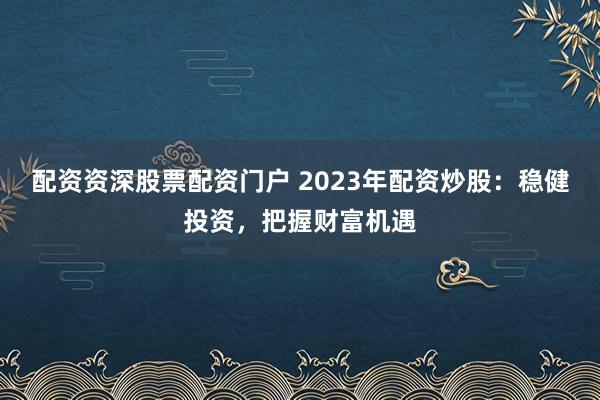 配资资深股票配资门户 2023年配资炒股：稳健投资，把握财富机遇
