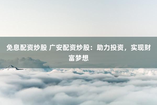 免息配资炒股 广安配资炒股：助力投资，实现财富梦想