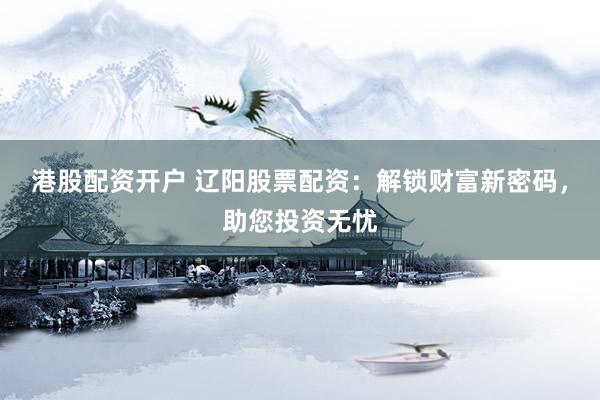 港股配资开户 辽阳股票配资：解锁财富新密码，助您投资无忧