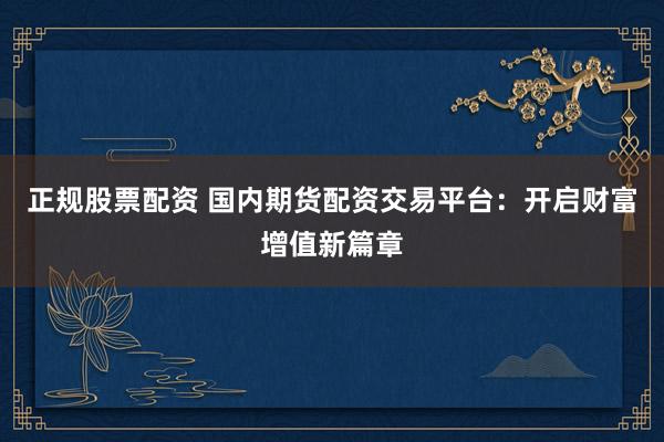 正规股票配资 国内期货配资交易平台：开启财富增值新篇章