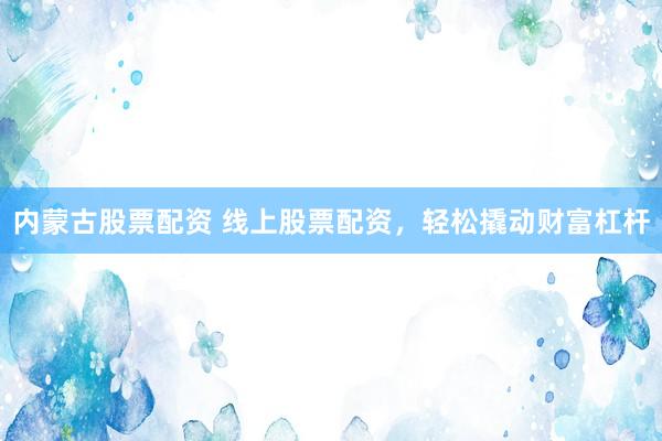 内蒙古股票配资 线上股票配资，轻松撬动财富杠杆