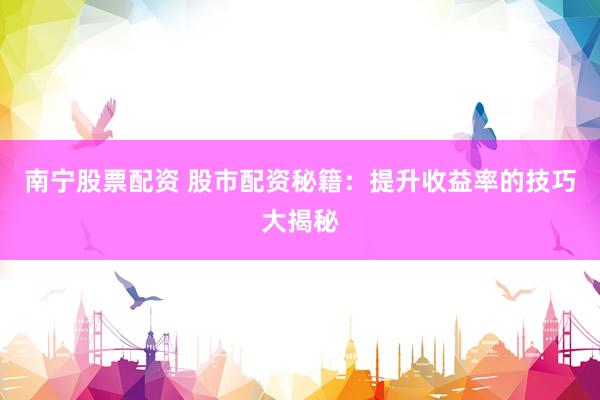 南宁股票配资 股市配资秘籍：提升收益率的技巧大揭秘
