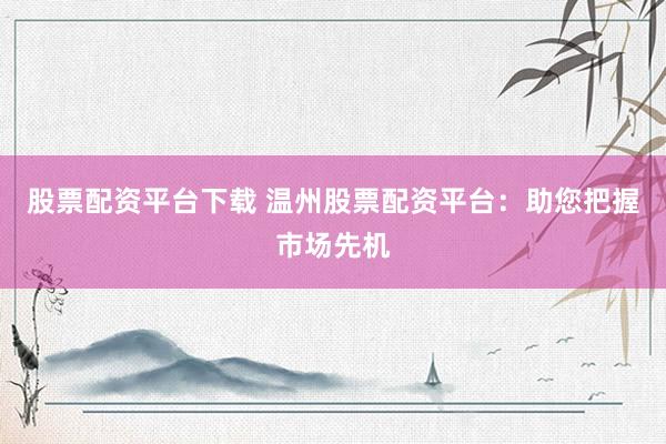 股票配资平台下载 温州股票配资平台：助您把握市场先机