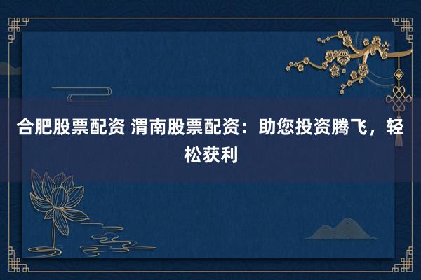 合肥股票配资 渭南股票配资：助您投资腾飞，轻松获利