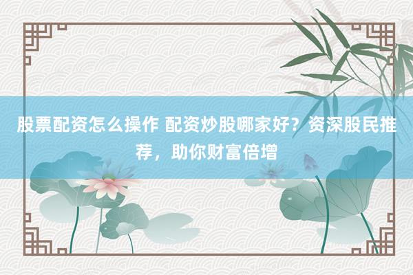 股票配资怎么操作 配资炒股哪家好？资深股民推荐，助你财富倍增