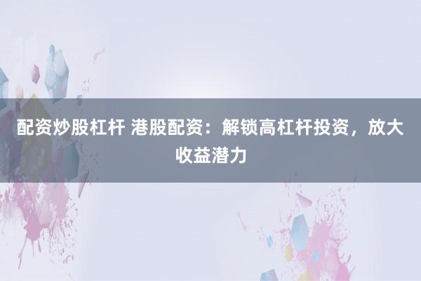配资炒股杠杆 港股配资：解锁高杠杆投资，放大收益潜力