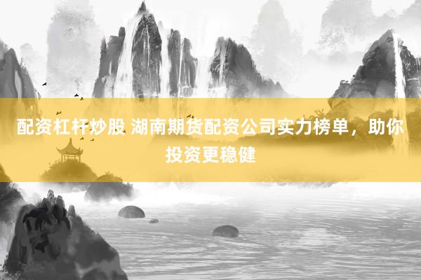 配资杠杆炒股 湖南期货配资公司实力榜单，助你投资更稳健