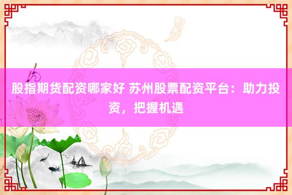 股指期货配资哪家好 苏州股票配资平台：助力投资，把握机遇