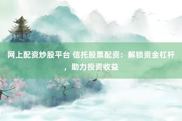 网上配资炒股平台 信托股票配资：解锁资金杠杆，助力投资收益