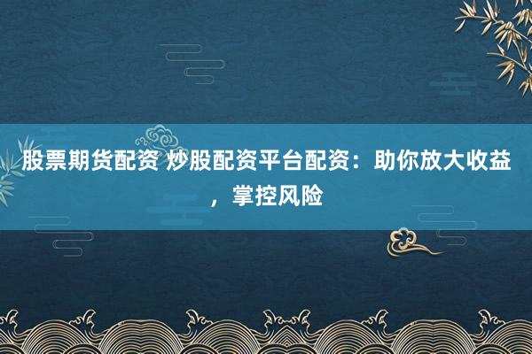 股票期货配资 炒股配资平台配资：助你放大收益，掌控风险