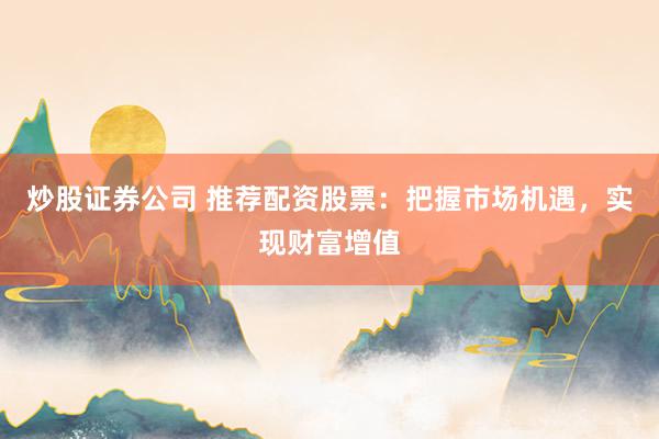 炒股证券公司 推荐配资股票：把握市场机遇，实现财富增值