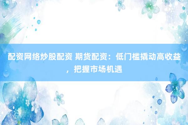 配资网络炒股配资 期货配资：低门槛撬动高收益，把握市场机遇