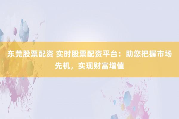 东莞股票配资 实时股票配资平台：助您把握市场先机，实现财富增值