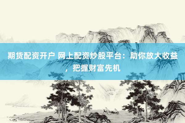 期货配资开户 网上配资炒股平台：助你放大收益，把握财富先机