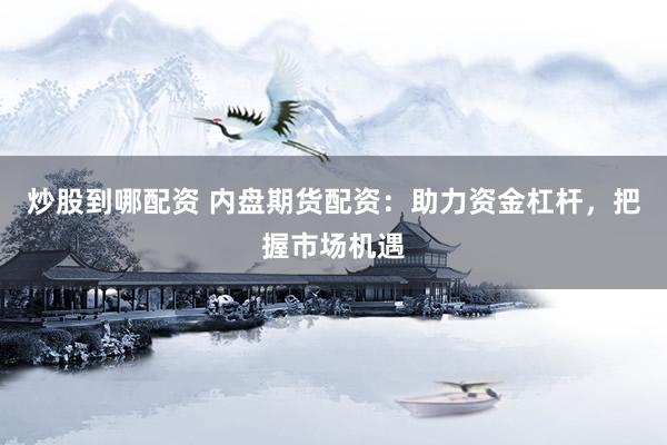 炒股到哪配资 内盘期货配资：助力资金杠杆，把握市场机遇