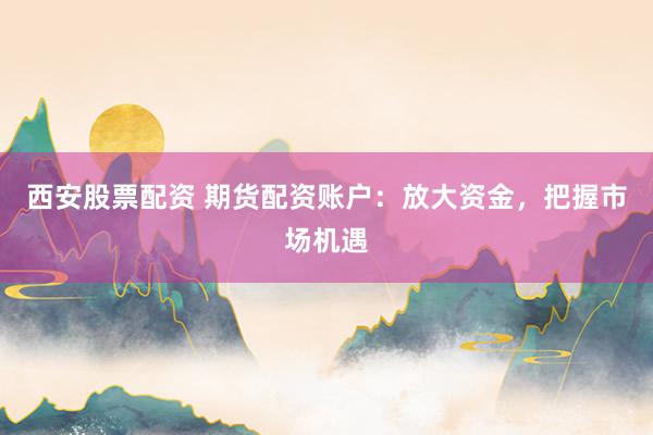 西安股票配资 期货配资账户：放大资金，把握市场机遇