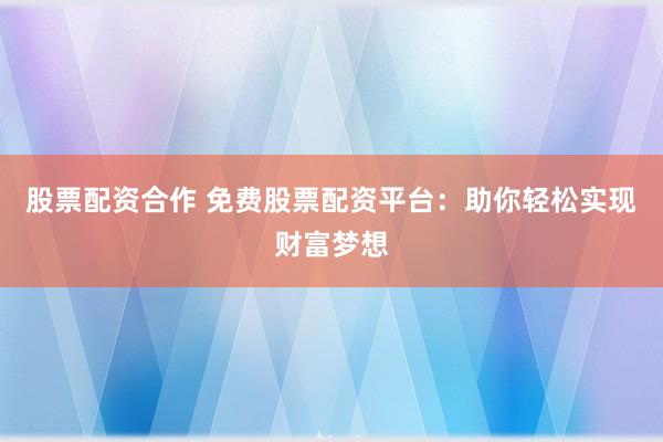 股票配资合作 免费股票配资平台：助你轻松实现财富梦想