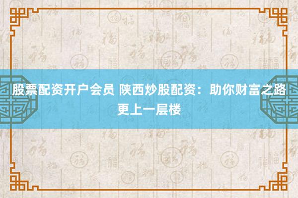 股票配资开户会员 陕西炒股配资：助你财富之路更上一层楼