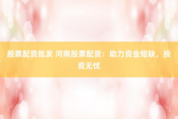 股票配资批发 河南股票配资：助力资金短缺，投资无忧